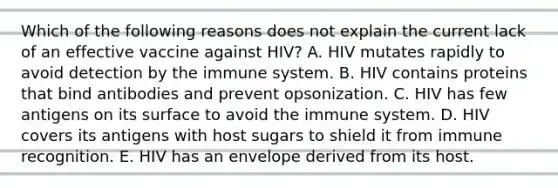 Which of the following reasons does not explain the current lack of an effective vaccine against HIV? A. HIV mutates rapidly to avoid detection by the immune system. B. HIV contains proteins that bind antibodies and prevent opsonization. C. HIV has few antigens on its surface to avoid the immune system. D. HIV covers its antigens with host sugars to shield it from immune recognition. E. HIV has an envelope derived from its host.