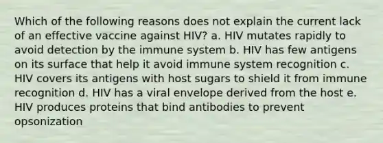 Which of the following reasons does not explain the current lack of an effective vaccine against HIV? a. HIV mutates rapidly to avoid detection by the immune system b. HIV has few antigens on its surface that help it avoid immune system recognition c. HIV covers its antigens with host sugars to shield it from immune recognition d. HIV has a viral envelope derived from the host e. HIV produces proteins that bind antibodies to prevent opsonization