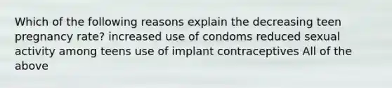 Which of the following reasons explain the decreasing teen pregnancy rate? increased use of condoms reduced sexual activity among teens use of implant contraceptives All of the above