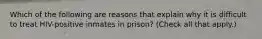 Which of the following are reasons that explain why it is difficult to treat HIV-positive inmates in prison? (Check all that apply.)