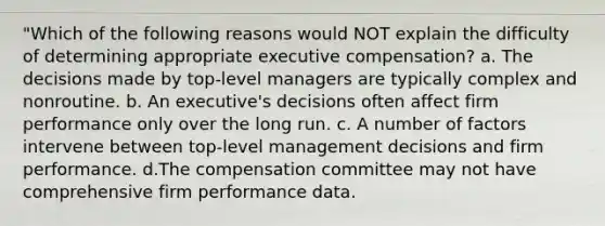 "Which of the following reasons would NOT explain the difficulty of determining appropriate executive compensation? a. The decisions made by top-level managers are typically complex and nonroutine. b. An executive's decisions often affect firm performance only over the long run. c. A number of factors intervene between top-level management decisions and firm performance. d.The compensation committee may not have comprehensive firm performance data.