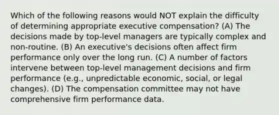 Which of the following reasons would NOT explain the difficulty of determining appropriate executive compensation? (A) The decisions made by top-level managers are typically complex and non-routine. (B) An executive's decisions often affect firm performance only over the long run. (C) A number of factors intervene between top-level management decisions and firm performance (e.g., unpredictable economic, social, or legal changes). (D) The compensation committee may not have comprehensive firm performance data.