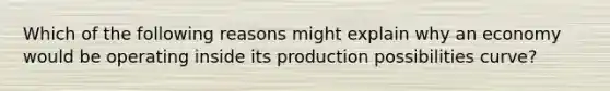 Which of the following reasons might explain why an economy would be operating inside its production possibilities curve?