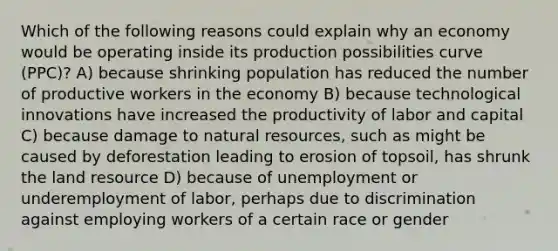 Which of the following reasons could explain why an economy would be operating inside its production possibilities curve (PPC)? A) because shrinking population has reduced the number of productive workers in the economy B) because technological innovations have increased the productivity of labor and capital C) because damage to natural resources, such as might be caused by deforestation leading to erosion of topsoil, has shrunk the land resource D) because of unemployment or underemployment of labor, perhaps due to discrimination against employing workers of a certain race or gender