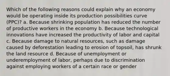 Which of the following reasons could explain why an economy would be operating inside its production possibilities curve (PPC)? a. Because shrinking population has reduced the number of productive workers in the economy b. Because technological innovations have increased the productivity of labor and capital c. Because damage to natural resources, such as damage caused by deforestation leading to erosion of topsoil, has shrunk the land resource d. Because of unemployment or underemployment of labor, perhaps due to discrimination against employing workers of a certain race or gender