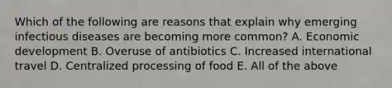 Which of the following are reasons that explain why emerging infectious diseases are becoming more common? A. Economic development B. Overuse of antibiotics C. Increased international travel D. Centralized processing of food E. All of the above