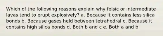 Which of the following reasons explain why felsic or intermediate lavas tend to erupt explosively? a. Because it contains less silica bonds b. Because gases held between tetrahedral c. Because it contains high silica bonds d. Both b and c e. Both a and b