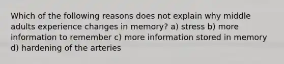 Which of the following reasons does not explain why middle adults experience changes in memory? a) stress b) more information to remember c) more information stored in memory d) hardening of the arteries