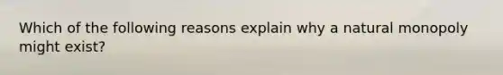 Which of the following reasons explain why a natural monopoly might exist?