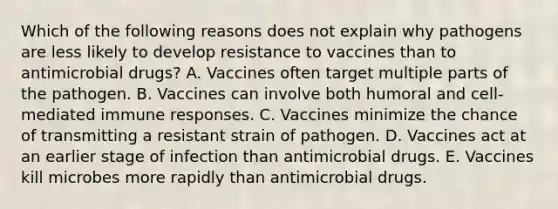 Which of the following reasons does not explain why pathogens are less likely to develop resistance to vaccines than to antimicrobial drugs? A. Vaccines often target multiple parts of the pathogen. B. Vaccines can involve both humoral and cell-mediated immune responses. C. Vaccines minimize the chance of transmitting a resistant strain of pathogen. D. Vaccines act at an earlier stage of infection than antimicrobial drugs. E. Vaccines kill microbes more rapidly than antimicrobial drugs.