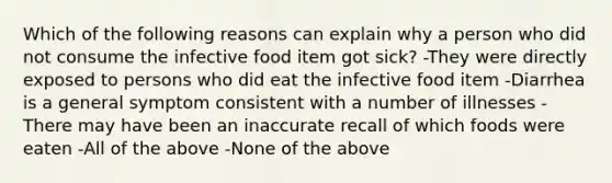 Which of the following reasons can explain why a person who did not consume the infective food item got sick? -They were directly exposed to persons who did eat the infective food item -Diarrhea is a general symptom consistent with a number of illnesses -There may have been an inaccurate recall of which foods were eaten -All of the above -None of the above