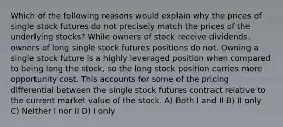 Which of the following reasons would explain why the prices of single stock futures do not precisely match the prices of the underlying stocks? While owners of stock receive dividends, owners of long single stock futures positions do not. Owning a single stock future is a highly leveraged position when compared to being long the stock, so the long stock position carries more opportunity cost. This accounts for some of the pricing differential between the single stock futures contract relative to the current market value of the stock. A) Both I and II B) II only C) Neither I nor II D) I only