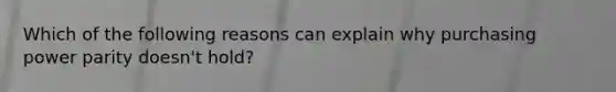 Which of the following reasons can explain why purchasing power parity doesn't hold?