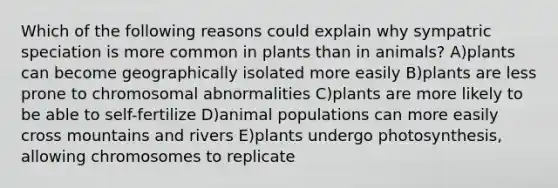 Which of the following reasons could explain why sympatric speciation is more common in plants than in animals? A)plants can become geographically isolated more easily B)plants are less prone to chromosomal abnormalities C)plants are more likely to be able to self-fertilize D)animal populations can more easily cross mountains and rivers E)plants undergo photosynthesis, allowing chromosomes to replicate