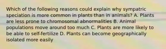 Which of the following reasons could explain why sympatric speciation is more common in plants than in animals? A. Plants are less prone to chromosomal abnormalities B. Animal populations move around too much C. Plants are more likely to be able to self-fertilize D. Plants can become geographically isolated more easily