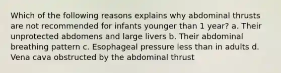 Which of the following reasons explains why abdominal thrusts are not recommended for infants younger than 1 year? a. Their unprotected abdomens and large livers b. Their abdominal breathing pattern c. Esophageal pressure less than in adults d. Vena cava obstructed by the abdominal thrust