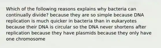 Which of the following reasons explains why bacteria can continually divide? because they are so simple because <a href='https://www.questionai.com/knowledge/kofV2VQU2J-dna-replication' class='anchor-knowledge'>dna replication</a> is much quicker in bacteria than in eukaryotes because their DNA is circular so the DNA never shortens after replication because they have plasmids because they only have one chromosome