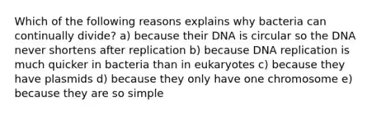 Which of the following reasons explains why bacteria can continually divide? a) because their DNA is circular so the DNA never shortens after replication b) because DNA replication is much quicker in bacteria than in eukaryotes c) because they have plasmids d) because they only have one chromosome e) because they are so simple