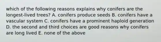 which of the following reasons explains why conifers are the longest-lived trees? A. conifers produce seeds B. conifers have a vascular system C. conifers have a prominent haploid generation D. the second and third choices are good reasons why conifers are long lived E. none of the above