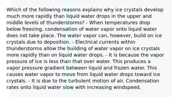 Which of the following reasons explains why ice crystals develop much more rapidly than liquid water drops in the upper and middle levels of thunderstorms? - When temperatures drop below freezing, condensation of water vapor onto liquid water does not take place. The water vapor can, however, build on ice crystals due to deposition. - Electrical currents within thunderstorms allow the building of water vapor on ice crystals more rapidly than on liquid water drops. - It is because the vapor pressure of ice is less than that over water. This produces a vapor pressure gradient between liquid and frozen water. This causes water vapor to move from liquid water drops toward ice crystals. - It is due to the turbulent motion of air. Condensation rates onto liquid water slow with increasing windspeed.