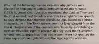 Which of the following reasons explains why justices were accused of engaging in judicial activism in the Roe v. Wade (1973) Supreme Court decision legalizing abortion? a) They used the First Amendment to define abortion as a right to free speech. b) They decided that abortion should be legal based on a broad interpretation of the Tenth Amendment. c) They strayed from the literal interpretation of the due process clause by establishing a new constitutional right to privacy. d) They used the Fourteenth Amendment to argue that men and women were not granted the same reproductive rights without the legal right to abortion.