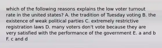 which of the following reasons explains the low voter turnout rate in the united states? A. the tradition of Tuesday voting B. the existence of weak political parties C. extremely restrictive registration laws D. many voters don't vote because they are very satisfied with the performance of the government E. a and b F. c and d