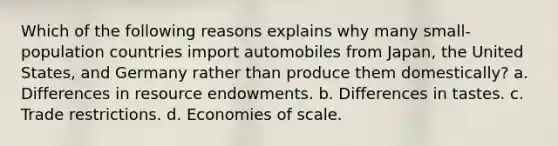 Which of the following reasons explains why many small-population countries import automobiles from Japan, the United States, and Germany rather than produce them domestically? a. Differences in resource endowments. b. Differences in tastes. c. Trade restrictions. d. Economies of scale.