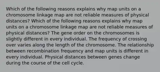 Which of the following reasons explains why map units on a chromosome linkage map are not reliable measures of physical distances? Which of the following reasons explains why map units on a chromosome linkage map are not reliable measures of physical distances? The gene order on the chromosomes is slightly different in every individual. The frequency of crossing over varies along the length of the chromosome. The relationship between recombination frequency and map units is different in every individual. Physical distances between genes change during the course of the cell cycle.