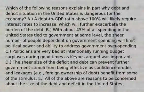 Which of the following reasons explains in part why debt and deficit situation in the United States is dangerous for the economy? A.) A debt-to-GDP ratio above 100% will likely require interest rates to increase, which will further exacerbate the burden of the debt. B.) With about 45% of all spending in the United States tied to government at some level, the sheer number of people dependent on government spending will limit political power and ability to address government over-spending. C.) Politicians are very bad at intentionally running budget surpluses during good times as Keynes argued was important. D.) The sheer size of the deficit and debt can prevent further government stimuli from being effective as confidence erodes and leakages (e.g., foreign ownership of debt) benefit from some of the stimulus. E.) All of the above are reasons to be concerned about the size of the debt and deficit in the United States.