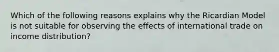 Which of the following reasons explains why the Ricardian Model is not suitable for observing the effects of international trade on income distribution?