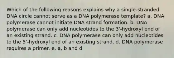 Which of the following reasons explains why a single-stranded DNA circle cannot serve as a DNA polymerase template? a. DNA polymerase cannot initiate DNA strand formation. b. DNA polymerase can only add nucleotides to the 3'-hydroxyl end of an existing strand. c. DNA polymerase can only add nucleotides to the 5'-hydroxyl end of an existing strand. d. DNA polymerase requires a primer. e. a, b and d