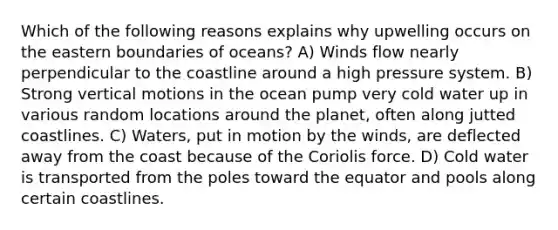 Which of the following reasons explains why upwelling occurs on the eastern boundaries of oceans? A) Winds flow nearly perpendicular to the coastline around a high pressure system. B) Strong vertical motions in the ocean pump very cold water up in various random locations around the planet, often along jutted coastlines. C) Waters, put in motion by the winds, are deflected away from the coast because of the Coriolis force. D) Cold water is transported from the poles toward the equator and pools along certain coastlines.