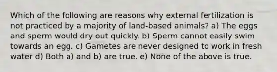 Which of the following are reasons why external fertilization is not practiced by a majority of land-based animals? a) The eggs and sperm would dry out quickly. b) Sperm cannot easily swim towards an egg. c) Gametes are never designed to work in fresh water d) Both a) and b) are true. e) None of the above is true.