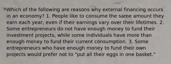 Which of the following are reasons why external financing occurs in an economy? 1. People like to consume the same amount they earn each year, even if their earnings vary over their lifetimes. 2. Some entrepreneurs do not have enough money to fund their investment projects, while some individuals have more than enough money to fund their current consumption. 3. Some entrepreneurs who have enough money to fund their own projects would prefer not to "put all their eggs in one basket."