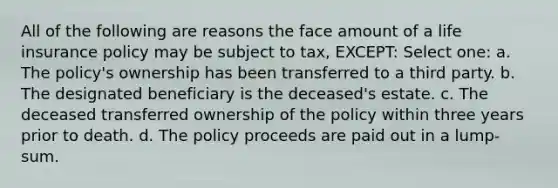 All of the following are reasons the face amount of a life insurance policy may be subject to tax, EXCEPT: Select one: a. The policy's ownership has been transferred to a third party. b. The designated beneficiary is the deceased's estate. c. The deceased transferred ownership of the policy within three years prior to death. d. The policy proceeds are paid out in a lump-sum.