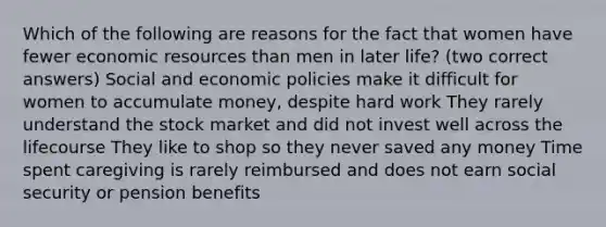 Which of the following are reasons for the fact that women have fewer economic resources than men in later life? (two correct answers) Social and economic policies make it difficult for women to accumulate money, despite hard work They rarely understand the stock market and did not invest well across the lifecourse They like to shop so they never saved any money Time spent caregiving is rarely reimbursed and does not earn social security or pension benefits