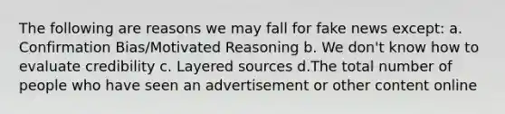 The following are reasons we may fall for fake news except: a. Confirmation Bias/Motivated Reasoning b. We don't know how to evaluate credibility c. Layered sources d.The total number of people who have seen an advertisement or other content online