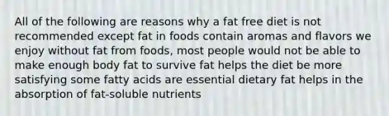 All of the following are reasons why a fat free diet is not recommended except fat in foods contain aromas and flavors we enjoy without fat from foods, most people would not be able to make enough body fat to survive fat helps the diet be more satisfying some fatty acids are essential dietary fat helps in the absorption of fat-soluble nutrients