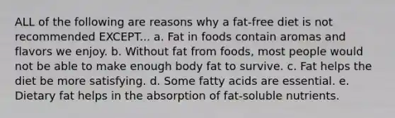 ALL of the following are reasons why a fat-free diet is not recommended EXCEPT... a. Fat in foods contain aromas and flavors we enjoy. b. Without fat from foods, most people would not be able to make enough body fat to survive. c. Fat helps the diet be more satisfying. d. Some fatty acids are essential. e. Dietary fat helps in the absorption of fat-soluble nutrients.