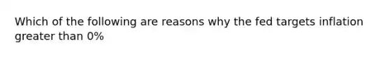 Which of the following are reasons why the fed targets inflation <a href='https://www.questionai.com/knowledge/ktgHnBD4o3-greater-than' class='anchor-knowledge'>greater than</a> 0%