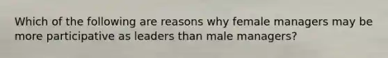 Which of the following are reasons why female managers may be more participative as leaders than male managers?