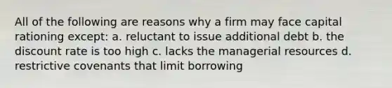 All of the following are reasons why a firm may face capital rationing except: a. reluctant to issue additional debt b. the discount rate is too high c. lacks the managerial resources d. restrictive covenants that limit borrowing