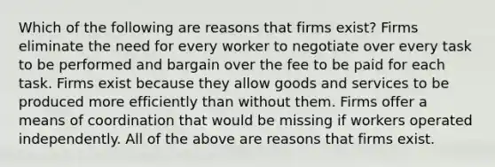 Which of the following are reasons that firms exist? Firms eliminate the need for every worker to negotiate over every task to be performed and bargain over the fee to be paid for each task. Firms exist because they allow goods and services to be produced more efficiently than without them. Firms offer a means of coordination that would be missing if workers operated independently. All of the above are reasons that firms exist.