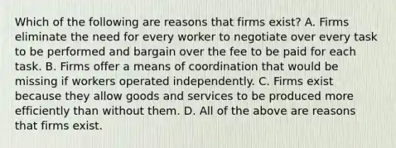 Which of the following are reasons that firms​ exist? A. Firms eliminate the need for every worker to negotiate over every task to be performed and bargain over the fee to be paid for each task. B. Firms offer a means of coordination that would be missing if workers operated independently. C. Firms exist because they allow goods and services to be produced more efficiently than without them. D. All of the above are reasons that firms exist.