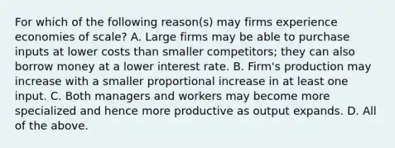 For which of the following​ reason(s) may firms experience economies of​ scale? A. Large firms may be able to purchase inputs at lower costs than smaller​ competitors; they can also borrow money at a lower interest rate. B. ​Firm's production may increase with a smaller proportional increase in at least one input. C. Both managers and workers may become more specialized and hence more productive as output expands. D. All of the above.