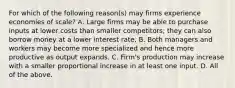 For which of the following​ reason(s) may firms experience economies of​ scale? A. Large firms may be able to purchase inputs at lower costs than smaller​ competitors; they can also borrow money at a lower interest rate. B. Both managers and workers may become more specialized and hence more productive as output expands. C. ​Firm's production may increase with a smaller proportional increase in at least one input. D. All of the above.