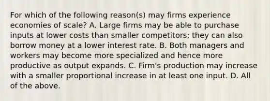 For which of the following​ reason(s) may firms experience economies of​ scale? A. Large firms may be able to purchase inputs at lower costs than smaller​ competitors; they can also borrow money at a lower interest rate. B. Both managers and workers may become more specialized and hence more productive as output expands. C. ​Firm's production may increase with a smaller proportional increase in at least one input. D. All of the above.