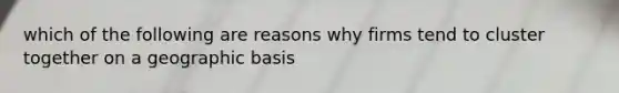 which of the following are reasons why firms tend to cluster together on a geographic basis