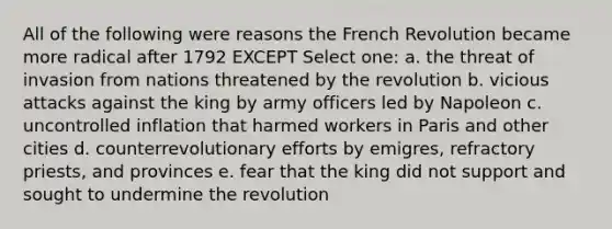 All of the following were reasons the French Revolution became more radical after 1792 EXCEPT Select one: a. the threat of invasion from nations threatened by the revolution b. vicious attacks against the king by army officers led by Napoleon c. uncontrolled inflation that harmed workers in Paris and other cities d. counterrevolutionary efforts by emigres, refractory priests, and provinces e. fear that the king did not support and sought to undermine the revolution