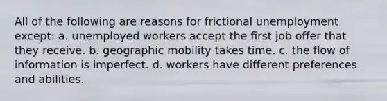 All of the following are reasons for frictional unemployment except: a. unemployed workers accept the first job offer that they receive. b. geographic mobility takes time. c. the flow of information is imperfect. d. workers have different preferences and abilities.